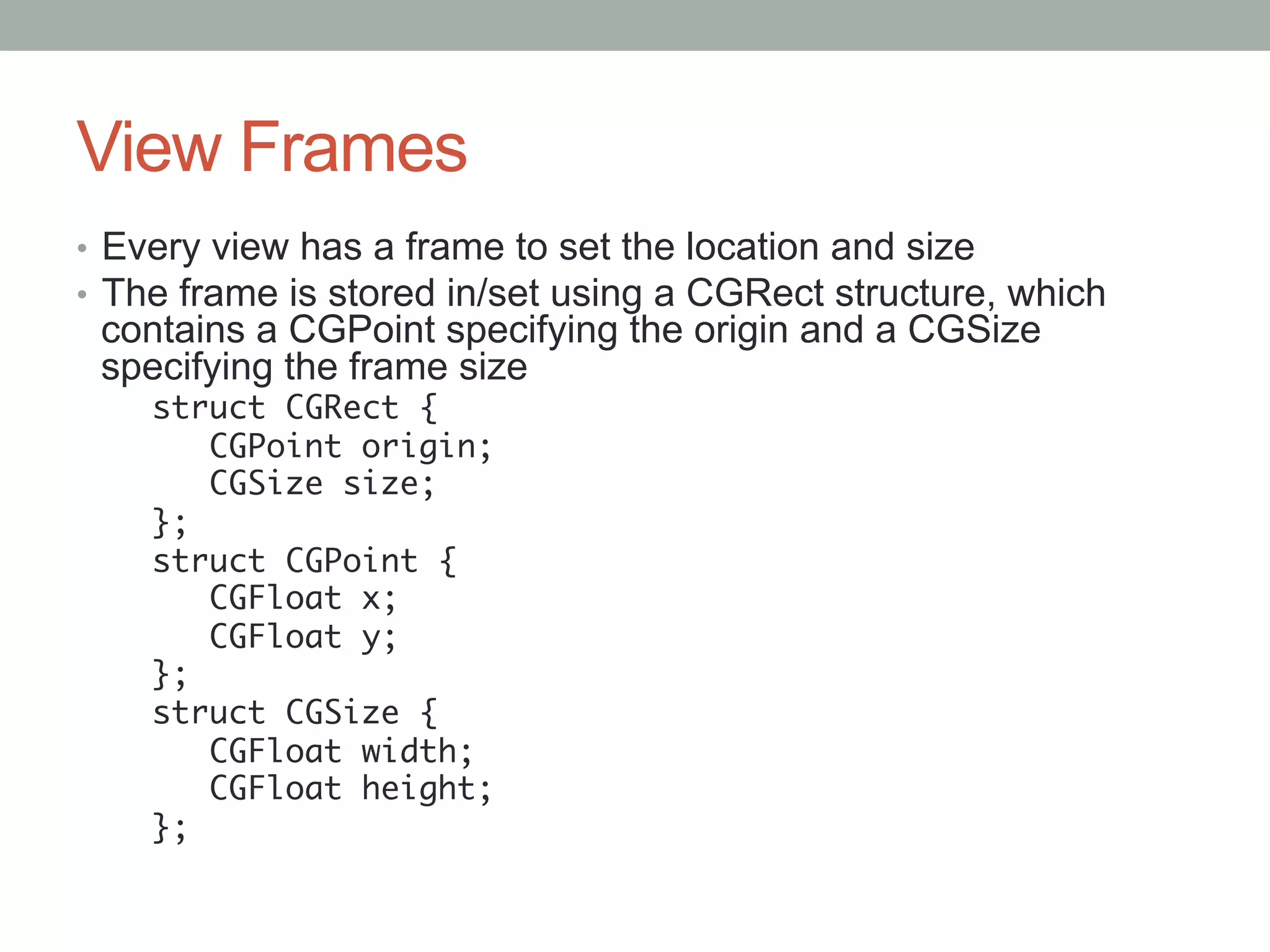 View Frames
•  Every view has a frame to set the location and size
•  The frame is stored in/set using a CGRect structure, which
 contains a CGPoint specifying the origin and a CGSize
 specifying the frame size
    struct CGRect {	
        CGPoint origin;	
        CGSize size;	
    };	
    struct CGPoint {	
        CGFloat x;	
        CGFloat y;	
    };	
    struct CGSize {	
        CGFloat width;	
        CGFloat height;	
    };	
 