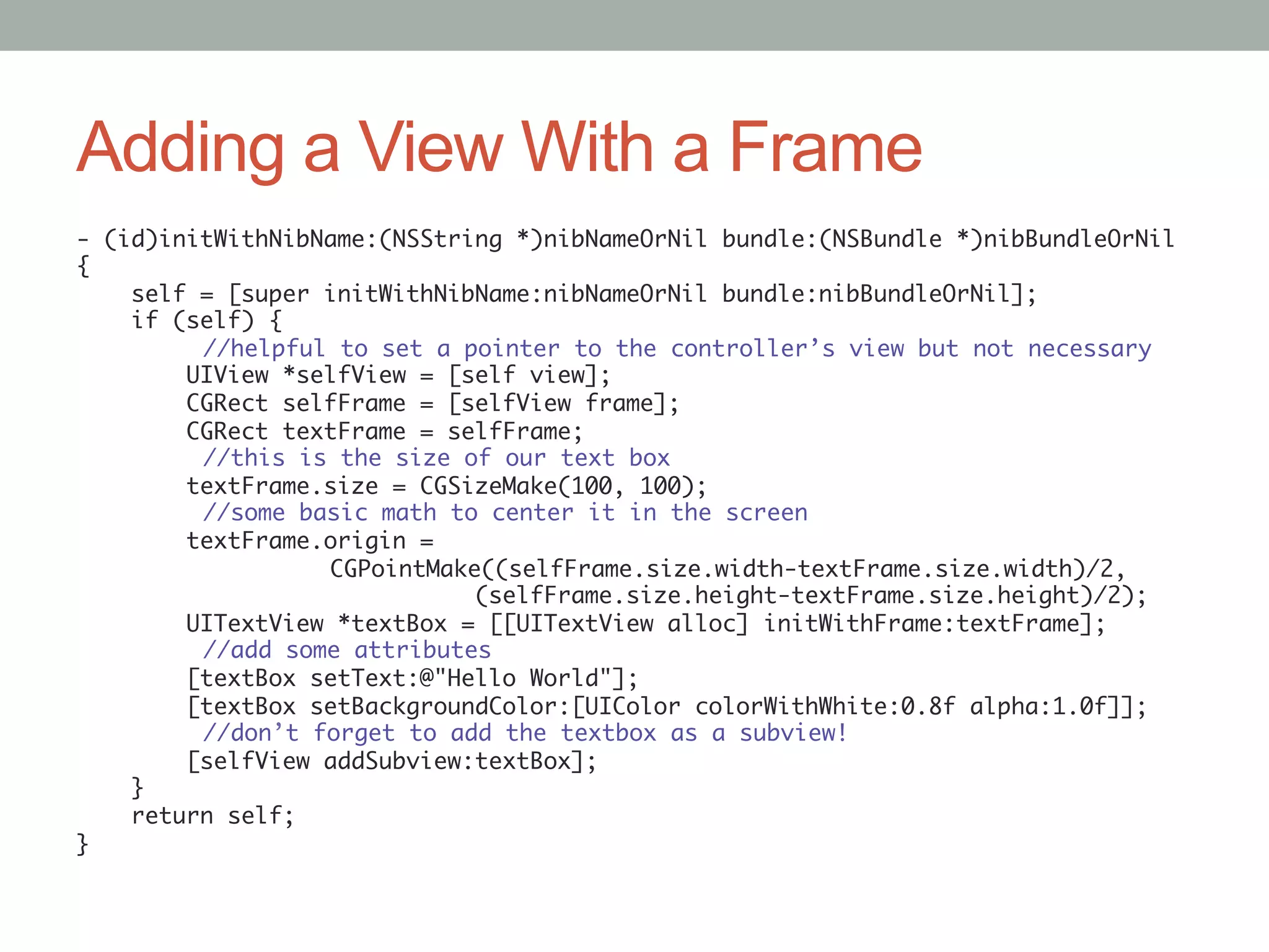 Adding a View With a Frame
- (id)initWithNibName:(NSString *)nibNameOrNil bundle:(NSBundle *)nibBundleOrNil	
{	
    self = [super initWithNibName:nibNameOrNil bundle:nibBundleOrNil];	
    if (self) {	
        	//helpful to set a pointer to the controller’s view but not necessary	
        UIView *selfView = [self view];	
        CGRect selfFrame = [selfView frame];	
        CGRect textFrame = selfFrame;	
        	//this is the size of our text box	
        textFrame.size = CGSizeMake(100, 100);	
        	//some basic math to center it in the screen	
        textFrame.origin =	
        	         	CGPointMake((selfFrame.size.width-textFrame.size.width)/2,	
                              (selfFrame.size.height-textFrame.size.height)/2);	
        UITextView *textBox = [[UITextView alloc] initWithFrame:textFrame];	
        	//add some attributes	
        [textBox setText:@"Hello World"];	
        [textBox setBackgroundColor:[UIColor colorWithWhite:0.8f alpha:1.0f]];	
        	//don’t forget to add the textbox as a subview!	
        [selfView addSubview:textBox];	
    }	
    return self;	
}	
 
