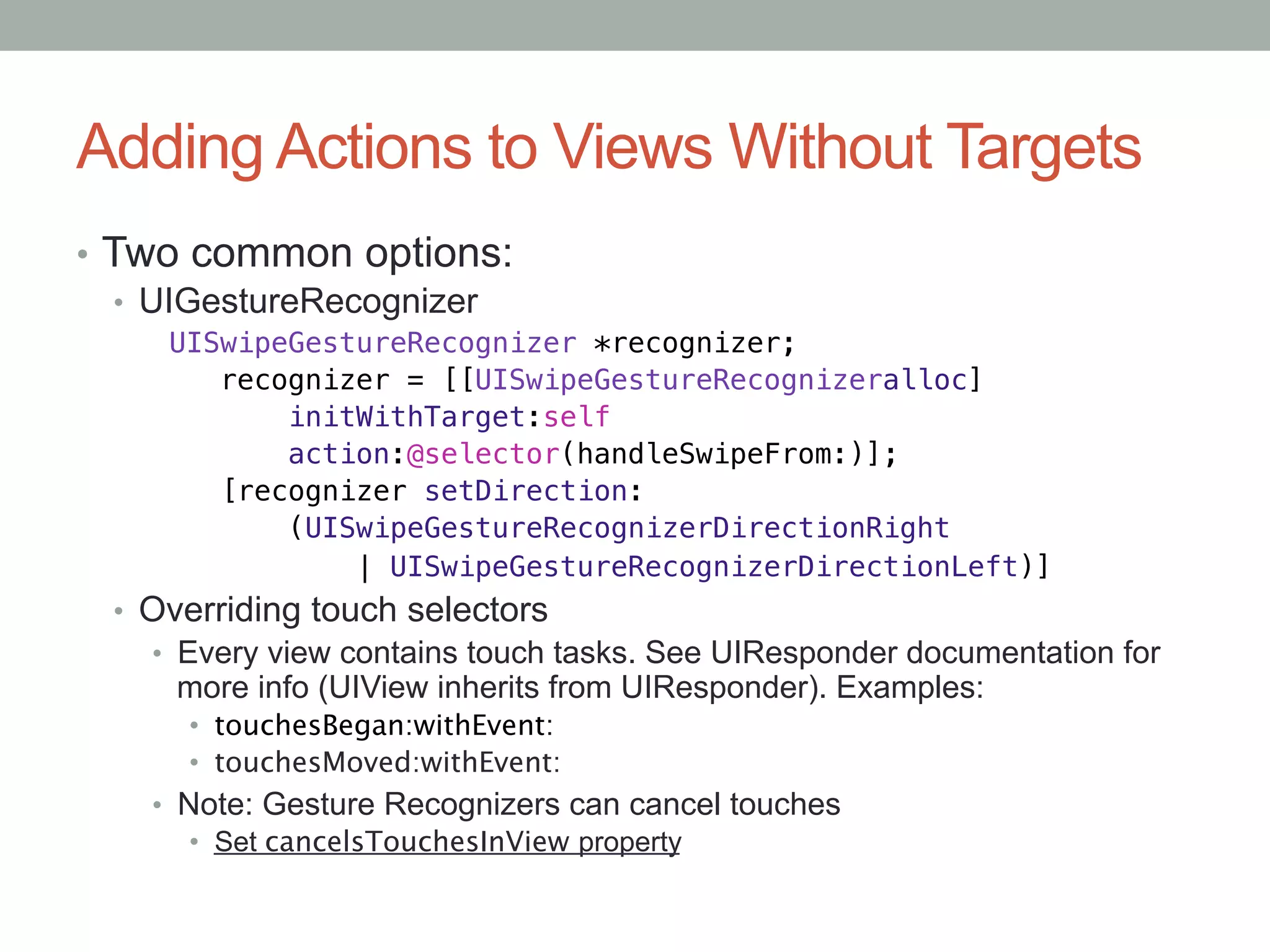 Adding Actions to Views Without Targets
•  Two common options:
   •  UIGestureRecognizer
     UISwipeGestureRecognizer *recognizer;!
        recognizer = [[UISwipeGestureRecognizeralloc]!
            initWithTarget:self!
            action:@selector(handleSwipeFrom:)];!
        [recognizer setDirection:!
            (UISwipeGestureRecognizerDirectionRight!
                | UISwipeGestureRecognizerDirectionLeft)]
  •  Overriding touch selectors
     •  Every view contains touch tasks. See UIResponder documentation for
      more info (UIView inherits from UIResponder). Examples:
       •  touchesBegan:withEvent:
       •  touchesMoved:withEvent:
    •  Note: Gesture Recognizers can cancel touches
        •  Set cancelsTouchesInView property
 