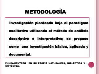 METODOLOGÍA
Investigación planteada bajo el paradigma
cualitativo utilizando el método de análisis
descriptivo e interpretativo; se propuso
como una investigación básica, aplicada y
documental.
.
FUNDAMENTADO EN SU PROPIA NATURALEZA, DIALÉCTICA Y
SISTÉMICA.
 