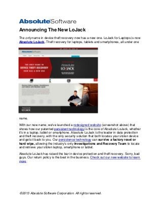 ©2013 Absolute Software Corporation. All rights reserved.
Announcing The New LoJack
The only name in device theft recovery now has a new one. LoJack for Laptops is now
Absolute LoJack. Theft recovery for laptops, tablets and smartphones, all under one
name.
With our new name, we've launched a redesigned website (screenshot above) that
shows how our patented persistent technology is the core of Absolute LoJack, whether
it's in a laptop, tablet or smartphone. Absolute LoJack is the leader in data protection
and theft recovery, with the only security solution that both locates your stolen device
and gets it back to you. Our persistence technology can survive a factory reset or
hard wipe, allowing the industry's only Investigations and Recovery Team to locate
and retrieve your stolen laptop, smartphone or tablet.
Absolute LoJack has raised the bar in device protection and theft recovery. Sorry, bad
guys. Our return policy is the best in the business. Check out our new website to learn
more.
 