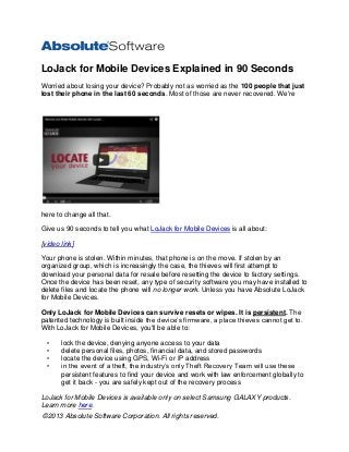 LoJack for Mobile Devices Explained in 90 Seconds
Worried about losing your device? Probably not as worried as the 100 people that just
lost their phone in the last 60 seconds. Most of those are never recovered. We're

here to change all that.
Give us 90 seconds to tell you what LoJack for Mobile Devices is all about:
[video link]
Your phone is stolen. Within minutes, that phone is on the move. If stolen by an
organized group, which is increasingly the case, the thieves will first attempt to
download your personal data for resale before resetting the device to factory settings.
Once the device has been reset, any type of security software you may have installed to
delete files and locate the phone will no longer work. Unless you have Absolute LoJack
for Mobile Devices.
Only LoJack for Mobile Devices can survive resets or wipes. It is persistent. The
patented technology is built inside the device’s firmware, a place thieves cannot get to.
With LoJack for Mobile Devices, you'll be able to:
•
•
•
•

lock the device, denying anyone access to your data
delete personal files, photos, financial data, and stored passwords
locate the device using GPS, Wi-Fi or IP address
in the event of a theft, the industry’s only Theft Recovery Team will use these
persistent features to find your device and work with law enforcement globally to
get it back - you are safely kept out of the recovery process

LoJack for Mobile Devices is available only on select Samsung GALAXY products.
Learn more here.
©2013 Absolute Software Corporation. All rights reserved.

 