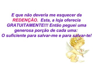 E que não deveria me esquecer da  REDENÇÃO .   Esta, a loja oferecia GRATUITAMENTE!!! Então peguei uma generosa porção de cada uma:  O suficiente para salvar-me e para salvar-te! 
