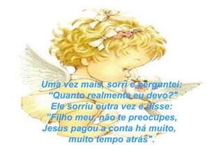 Uma vez mais, sorri e perguntei: “ Quanto realmente eu devo?" Ele sorriu outra vez e disse: ” Filho meu, não te preocupes,  Jesus pagou a conta há muito,  muito tempo atrás". 
