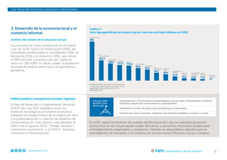3
www.grupofaro.org
Loja: Desarrollo económico, productivo y del comercio
3. Desarrollo de la economía local y el
comercio informal
Gráfico 3
Valor Agregado Bruto del cantón Loja por rama de actividad (millones de USD)
*Incluye transporte, información y comunicaciones.
**Incluye agricultura, ganadería, silvicultura y pesca.
Fuente: Banco Central del Ecuador (2020).
Elaboración: FARO.
Análisis del estado de la situación actual
Los sectores de mayor producción en el cantón
Loja, en 2020, fueron la construcción (25%), las
actividades profesionales e inmobiliarias (13%), el
transporte (11%) y el comercio (10%), que suman
el 59% del total. La producción per cápita se
ubicó en USD 4262. En áreas rurales, la población
ocupada se dedica sobre todo a la agricultura y
ganadería.
Política pública o programas actuales vigentes
El Plan de Desarrollo y Ordenamiento Territorial
(PDOT) de Loja 2021 establece entre sus
objetivos estratégicos el fomento productivo
mediante el fortalecimiento de la cadena de valor
y la potencialización y creación de espacios de
comercialización. Este objetivo está alineado al
ODS 8 de la Agenda 2030: “Trabajo decente y
crecimiento económico”, y al ODS 9: “Industria,
innovación e infraestructura”.
• Incrementar en un 15% el número de emprendedores que acceden a financiamiento, incentivos
tributarios, espacios de comercialización y capacitaciones.
• Incrementar el número de productores que participan en ferias libres.
• Construir tres nuevos mercados, modernizar tres mercados existentes y construir un camal.
Entre las metas
del PDOT para
2023 están:
En 2021, según la rendición de cuentas del Municipio de Loja, se realizaron proyectos
productivos en las 13 parroquias rurales del cantón y convenios interinstitucionales para
el fortalecimiento organizativo y productivo. También se desarrollaron estudios para la
remodelación de mercados y la construcción de tres nuevos (Punzara, Sucre y Carigan).
 