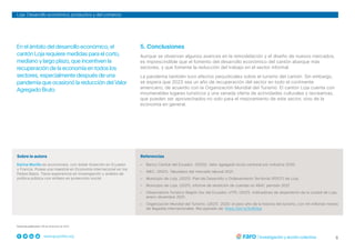 5
www.grupofaro.org
Loja: Desarrollo económico, productivo y del comercio
5. Conclusiones
Aunque se observan algunos avances en la remodelación y el diseño de nuevos mercados,
es imprescindible que el fomento del desarrollo económico del cantón abarque más
sectores, y que fomente la reducción del trabajo en el sector informal.
La pandemia también tuvo efectos perjudiciales sobre el turismo del cantón. Sin embargo,
se espera que 2023 sea un año de recuperación del sector en todo el continente
americano, de acuerdo con la Organización Mundial del Turismo. El cantón Loja cuenta con
innumerables lugares turísticos y una variada oferta de actividades culturales y recreativas,
que pueden ser aprovechados no solo para el mejoramiento de este sector, sino de la
economía en general.
Referencias
– Banco Central del Ecuador. (2020). Valor agregado bruto cantonal por industria 2020.
– INEC. (2021). Tabulados del mercado laboral 2021.
– Municipio de Loja. (2021). Plan de Desarrollo y Ordenamiento Territorial (PDOT) de Loja.
– Municipio de Loja. (2021). Informe de rendición de cuentas no 4841, periodo 2021.
– Observatorio Turístico Región Sur del Ecuador, UTPL (2021). Indicadores de alojamiento de la ciudad de Loja,
enero-diciembre 2021.
– Organización Mundial del Turismo. (2021). 2020: el peor año de la historia del turismo, con mil millones menos
de llegadas internacionales. Recuperado de: https://bit.ly/3uiRGjw
Sobre la autora
Karina Morillo es economista, con doble titulación en Ecuador
y Francia. Posee una maestría en Economía Internacional en los
Países Bajos. Tiene experiencia en investigación y análisis de
política pública con énfasis en protección social.
Fecha de publicación: 06 de diciembre de 2022
En el ámbito del desarrollo económico, el
cantón Loja requiere medidas para el corto,
mediano y largo plazo, que incentiven la
recuperación de la economía en todos los
sectores, especialmente después de una
pandemia que ocasionó la reducción del Valor
Agregado Bruto.
 