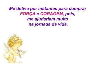 Me detive por instantes para comprar  FORÇA  e  CORAGEM ,   pois,  me ajudariam muito  na jornada da vida. 