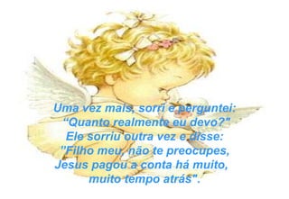 Uma vez mais, sorri e perguntei: “ Quanto realmente eu devo?" Ele sorriu outra vez e disse: ” Filho meu, não te preocupes,  Jesus pagou a conta há muito,  muito tempo atrás". 