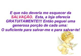 E que não deveria me esquecer da  SALVAÇÃO.   Esta, a loja oferecia GRATUITAMENTE!!! Então peguei uma generosa porção de cada uma:  O suficiente para salvar-me e para salvar-te! 