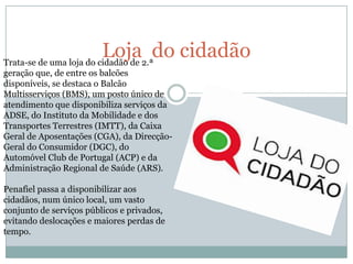 Loja2.ªdo cidadão
Trata-se de uma loja do cidadão de
geração que, de entre os balcões
disponíveis, se destaca o Balcão
Multisserviços (BMS), um posto único de
atendimento que disponibiliza serviços da
ADSE, do Instituto da Mobilidade e dos
Transportes Terrestres (IMTT), da Caixa
Geral de Aposentações (CGA), da Direcção-
Geral do Consumidor (DGC), do
Automóvel Club de Portugal (ACP) e da
Administração Regional de Saúde (ARS).

Penafiel passa a disponibilizar aos
cidadãos, num único local, um vasto
conjunto de serviços públicos e privados,
evitando deslocações e maiores perdas de
tempo.
 