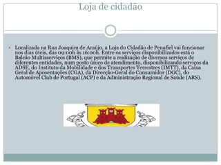 Loja de cidadão



 Localizada na Rua Joaquim de Araújo, a Loja do Cidadão de Penafiel vai funcionar
  nos dias úteis, das 09:00h às 16:00h. Entre os serviços disponibilizados está o
  Balcão Multisserviços (BMS), que permite a realização de diversos serviços de
  diferentes entidades, num posto único de atendimento, disponibilizando serviços da
  ADSE, do Instituto da Mobilidade e dos Transportes Terrestres (IMTT), da Caixa
  Geral de Aposentações (CGA), da Direcção-Geral do Consumidor (DGC), do
  Automóvel Club de Portugal (ACP) e da Administração Regional de Saúde (ARS).
 