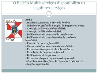 O Balcão Multisserviços disponibiliza os
          seguintes serviços

      ADSE
      -Atualização, Receção e Envio de Recibos
      -Emissão de Certificado Europeu de Seguro de Doença
      - Alteração de Morada de beneficiário
      - Alteração de NIB de beneficiário
      - Pedido de 2.ª via de cartão de beneficiário
      - Pedido de 2.ª via com alterações de cartão de
      beneficiário
      - Emissão de declaração de IRS
      - Consulta da Conta corrente do beneficiário
      - Requerimento de pensão de sobrevivência
      - Reembolso de despesas de funeral
      - Pedido de subsídio por morte
      - Requerimento para pagamento de quotas de
      subscritores na situação de licença sem vencimento e
      situações equiparadas
 