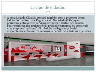 Cartão de cidadão

 A nova Loja do Cidadão contará também com a presença de um
  balcão do Instituto dos Registos e do Notariado (IRN) que
  permitirá, entre outros serviços, requerer o Cartão de Cidadão,
  pedir certidões dos registos civil, predial e comercial ou constituir
  uma empresa “na Hora”. Já o balcão da Segurança Social
  disponibiliza, entre outros serviços, o pedido de subsídios e pensões.
 