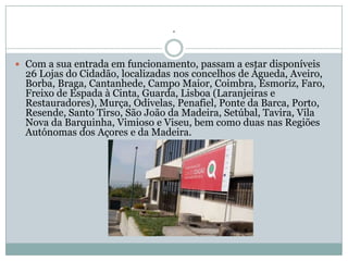 .

 Com a sua entrada em funcionamento, passam a estar disponíveis
  26 Lojas do Cidadão, localizadas nos concelhos de Águeda, Aveiro,
  Borba, Braga, Cantanhede, Campo Maior, Coimbra, Esmoriz, Faro,
  Freixo de Espada à Cinta, Guarda, Lisboa (Laranjeiras e
  Restauradores), Murça, Odivelas, Penafiel, Ponte da Barca, Porto,
  Resende, Santo Tirso, São João da Madeira, Setúbal, Tavira, Vila
  Nova da Barquinha, Vimioso e Viseu, bem como duas nas Regiões
  Autónomas dos Açores e da Madeira.
 