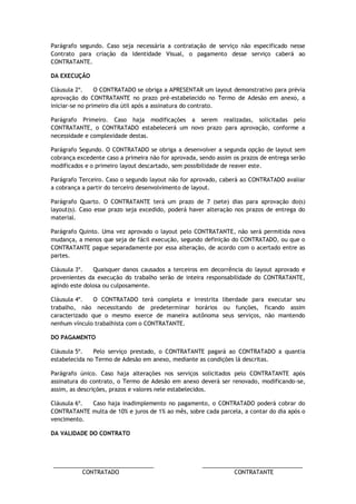 ________________________________ ________________________________ 
CONTRATADO CONTRATANTE 
Parágrafo segundo. Caso seja necessária a contratação de serviço não especificado nesse Contrato para criação da Identidade Visual, o pagamento desse serviço caberá ao CONTRATANTE. 
DA EXECUÇÃO 
Cláusula 2º. O CONTRATADO se obriga a APRESENTAR um layout demonstrativo para prévia aprovação do CONTRATANTE no prazo pré-estabelecido no Termo de Adesão em anexo, a iniciar-se no primeiro dia útil após a assinatura do contrato. 
Parágrafo Primeiro. Caso haja modificações a serem realizadas, solicitadas pelo CONTRATANTE, o CONTRATADO estabelecerá um novo prazo para aprovação, conforme a necessidade e complexidade destas. 
Parágrafo Segundo. O CONTRATADO se obriga a desenvolver a segunda opção de layout sem cobrança excedente caso a primeira não for aprovada, sendo assim os prazos de entrega serão modificados e o primeiro layout descartado, sem possibilidade de reaver este. 
Parágrafo Terceiro. Caso o segundo layout não for aprovado, caberá ao CONTRATADO avaliar a cobrança a partir do terceiro desenvolvimento de layout. 
Parágrafo Quarto. O CONTRATANTE terá um prazo de 7 (sete) dias para aprovação do(s) layout(s). Caso esse prazo seja excedido, poderá haver alteração nos prazos de entrega do material. 
Parágrafo Quinto. Uma vez aprovado o layout pelo CONTRATANTE, não será permitida nova mudança, a menos que seja de fácil execução, segundo definição do CONTRATADO, ou que o CONTRATANTE pague separadamente por essa alteração, de acordo com o acertado entre as partes. 
Cláusula 3º. Quaisquer danos causados a terceiros em decorrência do layout aprovado e provenientes da execução do trabalho serão de inteira responsabilidade do CONTRATANTE, agindo este dolosa ou culposamente. 
Cláusula 4º. O CONTRATADO terá completa e irrestrita liberdade para executar seu trabalho, não necessitando de predeterminar horários ou funções, ficando assim caracterizado que o mesmo exerce de maneira autônoma seus serviços, não mantendo nenhum vínculo trabalhista com o CONTRATANTE. 
DO PAGAMENTO 
Cláusula 5º. Pelo serviço prestado, o CONTRATANTE pagará ao CONTRATADO a quantia estabelecida no Termo de Adesão em anexo, mediante as condições lá descritas. 
Parágrafo único. Caso haja alterações nos serviços solicitados pelo CONTRATANTE após assinatura do contrato, o Termo de Adesão em anexo deverá ser renovado, modificando-se, assim, as descrições, prazos e valores nele estabelecidos. 
Cláusula 6º. Caso haja inadimplemento no pagamento, o CONTRATADO poderá cobrar do CONTRATANTE multa de 10% e juros de 1% ao mês, sobre cada parcela, a contar do dia após o vencimento. 
DA VALIDADE DO CONTRATO  