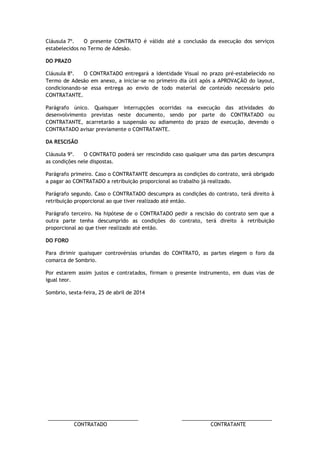 ________________________________ ________________________________ 
CONTRATADO CONTRATANTE 
Cláusula 7º. O presente CONTRATO é válido até a conclusão da execução dos serviços estabelecidos no Termo de Adesão. 
DO PRAZO 
Cláusula 8º. O CONTRATADO entregará a Identidade Visual no prazo pré-estabelecido no Termo de Adesão em anexo, a iniciar-se no primeiro dia útil após a APROVAÇÃO do layout, condicionando-se essa entrega ao envio de todo material de conteúdo necessário pelo CONTRATANTE. 
Parágrafo único. Quaisquer interrupções ocorridas na execução das atividades do desenvolvimento previstas neste documento, sendo por parte do CONTRATADO ou CONTRATANTE, acarretarão a suspensão ou adiamento do prazo de execução, devendo o CONTRATADO avisar previamente o CONTRATANTE. 
DA RESCISÃO 
Cláusula 9º. O CONTRATO poderá ser rescindido caso qualquer uma das partes descumpra as condições nele dispostas. 
Parágrafo primeiro. Caso o CONTRATANTE descumpra as condições do contrato, será obrigado a pagar ao CONTRATADO a retribuição proporcional ao trabalho já realizado. 
Parágrafo segundo. Caso o CONTRATADO descumpra as condições do contrato, terá direito à retribuição proporcional ao que tiver realizado até então. 
Parágrafo terceiro. Na hipótese de o CONTRATADO pedir a rescisão do contrato sem que a outra parte tenha descumprido as condições do contrato, terá direito à retribuição proporcional ao que tiver realizado até então. 
DO FORO 
Para dirimir quaisquer controvérsias oriundas do CONTRATO, as partes elegem o foro da comarca de Sombrio. 
Por estarem assim justos e contratados, firmam o presente instrumento, em duas vias de igual teor. 
Sombrio, sexta-feira, 25 de abril de 2014 
 