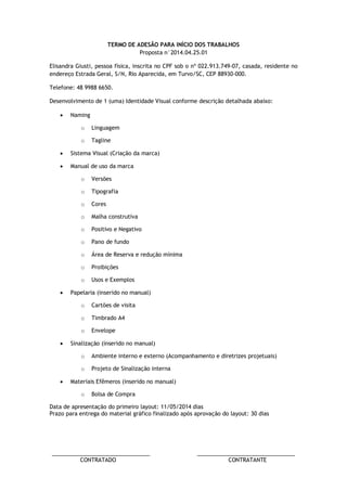 ________________________________ ________________________________ 
CONTRATADO CONTRATANTE 
TERMO DE ADESÃO PARA INÍCIO DOS TRABALHOS 
Proposta n°2014.04.25.01 
Elisandra Giusti, pessoa física, inscrita no CPF sob o nº 022.913.749-07, casada, residente no endereço Estrada Geral, S/N, Rio Aparecida, em Turvo/SC, CEP 88930-000. 
Telefone: 48 9988 6650. 
Desenvolvimento de 1 (uma) Identidade Visual conforme descrição detalhada abaixo: 
 Naming 
o Linguagem 
o Tagline 
 Sistema Visual (Criação da marca) 
 Manual de uso da marca 
o Versões 
o Tipografia 
o Cores 
o Malha construtiva 
o Positivo e Negativo 
o Pano de fundo 
o Área de Reserva e redução mínima 
o Proibições 
o Usos e Exemplos 
 Papelaria (inserido no manual) 
o Cartões de visita 
o Timbrado A4 
o Envelope 
 Sinalização (inserido no manual) 
o Ambiente interno e externo (Acompanhamento e diretrizes projetuais) 
o Projeto de Sinalização interna 
 Materiais Efêmeros (inserido no manual) 
o Bolsa de Compra 
Data de apresentação do primeiro layout: 11/05/2014 dias 
Prazo para entrega do material gráfico finalizado após aprovação do layout: 30 dias  
