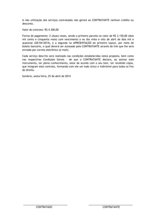 ________________________________ ________________________________ 
CONTRATADO CONTRATANTE 
A não utilização dos serviços contratados não gerará ao CONTRATANTE nenhum crédito ou desconto. 
Valor do contrato: R$ 4.300,00 
Forma de pagamento: 2 (duas) vezes, sendo o primeiro parcela no valor de R$ 2.150,00 (dois mil cento e cinquenta reais) com vencimento a no dia vinte e oito de abril de dois mil e quatorze (28/04/2014), e a segunda na APRESENTAÇÃO do primeiro layout, por meio de boleto bancário, o qual deverá ser acessado pelo CONTRATANTE através do link que lhe será enviado por correio eletrônico (e-mail). 
Cada serviço descrito será realizado nas condições estabelecidas nesta proposta, bem como nas respectivas Condições Gerais – de que o CONTRATANTE declara, ao assinar este instrumento, ter pleno conhecimento, estar de acordo com o seu teor, ter recebido cópia, que integram este contrato, formando com ele um todo único e indivisível para todos os fins de direito. 
Sombrio, sexta-feira, 25 de abril de 2014 