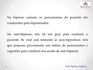Auto Hipnose Digital
Na hipnose comum, os pensamentos do paciente são
conduzidos pelo hipnotizador.
Na auto-hipnose, não há um guia para conduzir o
paciente. Se você está tentando se auto-hipnotizar, terá
que preparar previamente um roteiro de pensamentos e
sugestões para conduzir sua sessão de auto-hipnose.
 