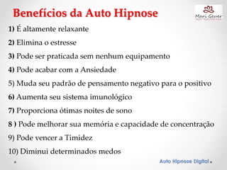 Auto Hipnose Digital
1) É altamente relaxante
2) Elimina o estresse
3) Pode ser praticada sem nenhum equipamento
4) Pode acabar com a Ansiedade
5) Muda seu padrão de pensamento negativo para o positivo
6) Aumenta seu sistema imunológico
7) Proporciona ótimas noites de sono
8 ) Pode melhorar sua memória e capacidade de concentração
9) Pode vencer a Timidez
10) Diminui determinados medos
Benefícios da Auto Hipnose
 