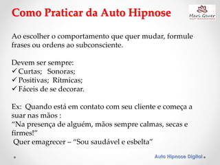 Auto Hipnose Digital
Como Praticar da Auto Hipnose
Ao escolher o comportamento que quer mudar, formule
frases ou ordens ao subconsciente.
Devem ser sempre:
 Curtas; Sonoras;
 Positivas; Rítmicas;
 Fáceis de se decorar.
Ex: Quando está em contato com seu cliente e começa a
suar nas mãos :
“Na presença de alguém, mãos sempre calmas, secas e
firmes!”
Quer emagrecer – “Sou saudável e esbelta”
 