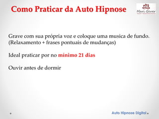 Auto Hipnose Digital
Como Praticar da Auto Hipnose
Grave com sua própria voz e coloque uma musica de fundo.
(Relaxamento + frases pontuais de mudanças)
Ideal praticar por no mínimo 21 dias
Ouvir antes de dormir
 