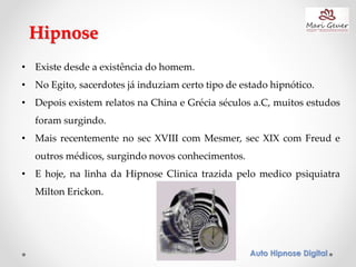 Auto Hipnose Digital
Hipnose
• Existe desde a existência do homem.
• No Egito, sacerdotes já induziam certo tipo de estado hipnótico.
• Depois existem relatos na China e Grécia séculos a.C, muitos estudos
foram surgindo.
• Mais recentemente no sec XVIII com Mesmer, sec XIX com Freud e
outros médicos, surgindo novos conhecimentos.
• E hoje, na linha da Hipnose Clinica trazida pelo medico psiquiatra
Milton Erickon.
 