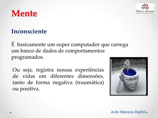 Auto Hipnose Digital
Inconsciente
É basicamente um super computador que carrega
um banco de dados de comportamentos
programados.
Mente
Ou seja, registra nossas experiências
de vidas em diferentes dimensões,
tanto de forma negativa (traumática)
ou positiva.
 