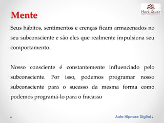 Auto Hipnose Digital
Seus hábitos, sentimentos e crenças ficam armazenados no
seu subconsciente e são eles que realmente impulsiona seu
comportamento.
Nosso consciente é constantemente influenciado pelo
subconsciente. Por isso, podemos programar nosso
subconsciente para o sucesso da mesma forma como
podemos programá-lo para o fracasso
Mente
 