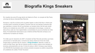Biografia Kings Sneakers
Em meados dos anos 90 surge dentro da Galeria do Rock, no coração de São Paulo,
uma loja de discos chamada New Records.
Na época, a loja fez sucesso junto ao público ligado à cultura Hip-Hop e urbana que
circulava pelos corredores da galeria. Durante mais de uma década a pequena loja,
que ostentava o número 34 em sua fachada, se manteve forte e fiel às suas raízes.
Porém já na metade dos anos 2000, com a aceleração da tecnologia, a venda de
discos ficou cada vez mais segmentada e concentrada em poucos amantes da mídia
física. Foi exatamente nessa época que a história da New Records começou a se
transformar na história do macaco.
Foi então que em dezembro de 2007 o fundador da New Records percebeu que havia
uma lacuna no mercado para o consumo de cultura urbana em forma de moda.
Surgia assim a primeira loja do macaco, a Kings Sneakers. Nascido e criado no
centro de São Paulo, Igor não só cresceu envolto à cultura urbana como também se
envolveu profundamente com ela. O início foi árduo e difícil. Começou essa história
com R$ 300,00 emprestados para comprar produtos escassos ao público esquecidos
em prateleiras de outlets. Pronto! Sucesso!
 