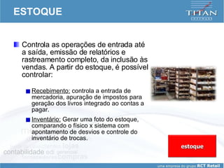 ESTOQUE Controla as operações de entrada até a saída, emissão de relatórios e rastreamento completo, da inclusão às vendas. A partir do estoque, é possível controlar: Recebimento:  controla a entrada de mercadoria, apuração de impostos para geração dos livros integrado ao contas a pagar. Inventário:  Gerar uma foto do estoque, comparando o físico x sistema com apontamento de desvios e controle do inventário de trocas. estoque 