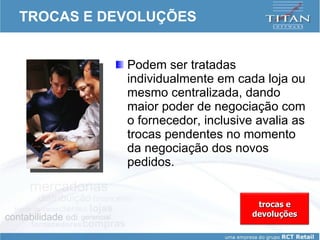 TROCAS E DEVOLUÇÕES Podem ser tratadas individualmente em cada loja ou mesmo centralizada, dando maior poder de negociação com o fornecedor, inclusive avalia as trocas pendentes no momento da negociação dos novos pedidos.  trocas e devoluções 