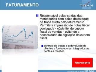 FATURAMENTO Responsável pelas saídas das mercadorias com baixa do estoque de troca direto pelo faturamento. Permite a impressão de notas fiscal conjugada - cópia fiel do cupom fiscal de vendas - evitando a necessidade de digitação do cupom fiscal.  controle de trocas e a devolução de clientes e fornecedores, integrados às contas a receber. faturamento 