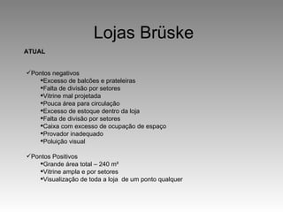 Lojas Brüske Pontos negativos Excesso de balcões e prateleiras Falta de divisão por setores Vitrine mal projetada Pouca área para circulação Excesso de estoque dentro da loja Falta de divisão por setores Caixa com excesso de ocupação de espaço Provador inadequado Poluição visual Pontos Positivos Grande área total – 240 m ² Vitrine ampla e por setores Visualização de toda a loja  de um ponto qualquer ATUAL 
