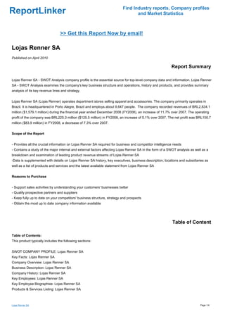 Find Industry reports, Company profiles
ReportLinker                                                                     and Market Statistics



                                 >> Get this Report Now by email!

Lojas Renner SA
Published on April 2010

                                                                                                          Report Summary

Lojas Renner SA - SWOT Analysis company profile is the essential source for top-level company data and information. Lojas Renner
SA - SWOT Analysis examines the company's key business structure and operations, history and products, and provides summary
analysis of its key revenue lines and strategy.


Lojas Renner SA (Lojas Renner) operates department stores selling apparel and accessories. The company primarily operates in
Brazil. It is headquartered in Porto Alegre, Brazil and employs about 9,647 people. The company recorded revenues of BRL2,834.1
million ($1,579.1 million) during the financial year ended December 2008 (FY2008), an increase of 11.7% over 2007. The operating
profit of the company was BRL225.3 million ($125.5 million) in FY2008, an increase of 5.1% over 2007. The net profit was BRL150.7
million ($83.9 million) in FY2008, a decrease of 7.3% over 2007.


Scope of the Report


- Provides all the crucial information on Lojas Renner SA required for business and competitor intelligence needs
- Contains a study of the major internal and external factors affecting Lojas Renner SA in the form of a SWOT analysis as well as a
breakdown and examination of leading product revenue streams of Lojas Renner SA
-Data is supplemented with details on Lojas Renner SA history, key executives, business description, locations and subsidiaries as
well as a list of products and services and the latest available statement from Lojas Renner SA


Reasons to Purchase


- Support sales activities by understanding your customers' businesses better
- Qualify prospective partners and suppliers
- Keep fully up to date on your competitors' business structure, strategy and prospects
- Obtain the most up to date company information available




                                                                                                           Table of Content

Table of Contents:
This product typically includes the following sections:


SWOT COMPANY PROFILE: Lojas Renner SA
Key Facts: Lojas Renner SA
Company Overview: Lojas Renner SA
Business Description: Lojas Renner SA
Company History: Lojas Renner SA
Key Employees: Lojas Renner SA
Key Employee Biographies: Lojas Renner SA
Products & Services Listing: Lojas Renner SA



Lojas Renner SA                                                                                                              Page 1/4
 
