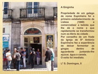A Ginginha
Propriedade de um galego
de nome Espinheira foi o
primeiro estabelecimento de
Lisboa (1840) a
comercializar a b...