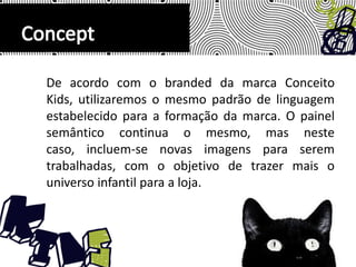 De acordo com o branded da marca Conceito Kids, utilizaremos o mesmo padrão de linguagem estabelecido para a formação da marca. O painel semântico continua o mesmo, mas neste caso, incluem-se novas imagens para serem trabalhadas, com o objetivo de trazer mais o universo infantil para a loja.Concept