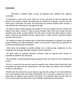 Conclusão


       Terminado o trabalho sobre as lojas de segunda mão, podemos tirar algumas
conclusões.

 Contrariando a nossa ideia inicial, existe um número relevante de lojas de segunda mão
perto de nós, embora a maioria não desenvolva um trabalho de marketing, o que faz com que
sejam pouco conhecidas. Em geral, são procuradas por pessoas adeptas deste conceito, e
que realmente têm interesse por este género de lojas.

  De todas as lojas visitadas apenas uma admite ter uma boa margem de lucro, embora não
falando muito sobre o assunto. Todas as outras visitadas, dizem não haver margem de lucro
suficiente para manter as lojas abertas. Por este motivo as lojas não estão abertas a tempo
inteiro, e algumas são fechadas durante a época baixa, ou seja, durante o período de saldos
das lojas mais comuns.

 Em relação ao público-alvo destas lojas, em geral são estrangeiros ou pessoas com alguma
posse monetária, que estão habituadas a viajar, e que recorrem a estas lojas por gostarem do
conceito de reutilizar peças de vestuário.

 Como forma de consolidar as opiniões obtidas com a visita às lojas, realizámos um mini
questionário em Portugal, Roterdão, Espanha, Brasil e Alemanha.

  Em geral, todas as pessoas inquiridas conhecem lojas de segunda mão, embora os
inquiridos da Holanda, não conheçam.

 Dos inquiridos, a maioria frequenta lojas de segunda mão, mas mais uma vez a Holanda fica
de fora.

  Por fim, a maioria diz-nos que tem roupas de segunda mão, embora muitas não tenham sido
compradas nas lojas que aqui pesquisamos, mas são peças que passam entre familiares,
irmãos ou entre amigos.

 Perante tudo isto, concluímos que as lojas de segunda mão começam a ter mais aderência,
mas muitas pessoas ainda não estão familiarizadas com o conceito, e acabam por criar um
preconceito em relação a este mercado. No entanto, os vendedores dizem-nos que cada vez
mais os preconceitos vão atenuando e que a adesão a estas lojas vai aumentando.
 