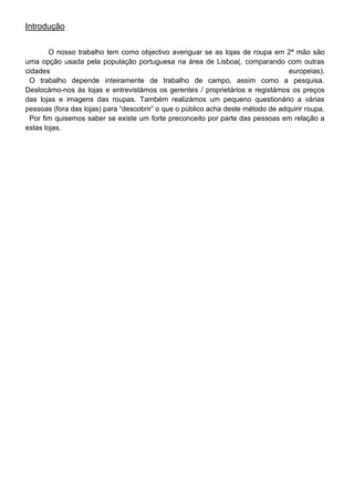 Introdução


        O nosso trabalho tem como objectivo averiguar se as lojas de roupa em 2ª mão são
uma opção usada pela população portuguesa na área de Lisboa(, comparando com outras
cidades                                                                           europeias).
 O trabalho depende inteiramente de trabalho de campo, assim como a pesquisa.
Deslocámo-nos às lojas e entrevistámos os gerentes / proprietários e registámos os preços
das lojas e imagens das roupas. Também realizámos um pequeno questionário a várias
pessoas (fora das lojas) para “descobrir” o que o público acha deste método de adquirir roupa.
 Por fim quisemos saber se existe um forte preconceito por parte das pessoas em relação a
estas lojas.
 