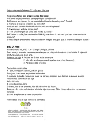 Lojas de vestuário em 2ª mão em Lisboa

Perguntas feitas aos proprietários das lojas:
1- É uma opção procurada pela população portuguesa?
2- Costuma ter clientes de nacionalidade diferente da portuguesa? Quais?
3- Compra a roupa a terceiros ou é doada?
4- Quais são os seus fornecedores? Individuais? Empresas?
5- Investe num website para a loja?
6- Tem uma margem de lucro alta, média ou baixa?
7- Existem ondulações nas vendas? Há alguma altura do ano em que haja mais ou menos
procura?
8- Nota algum preconceito nas pessoas em relação a roupas que já foram usadas por outros?


Baú 2ª mão
Rua Infantaria 16, nº53 – A – Campo Ourique, Lisboa
Bom espaço, arejado, roupas ordenadas por cor, disponibilidade da proprietária. A loja está
em funcionamento à um ano.
Politicas da loja: 1. Trocas até 8 dias após a compra;
                     2. Não são aceites peças estragadas (manchas, buracos);
                     3. As roupas são lavadas

Perguntas e respostas
1 - Sim, começam a aderir, acham graça.
2- Alguns, franceses, espanhóis e alemães.
3- A roupa é doada, metade do lucro vai para as pessoas que doaram a roupa e a outra
metade fica como lucro da loja.
4- Individuais.
5- www.bau2mao.com
6- Baixa, isto é um projecto, não dá para viver do “lucro”.
7- Ainda não notei ondulações, só abri a loja à um ano. Além disso, não estou numa zona
turística.
8- Sim, arrepiam-se e saem disparadas.

Publicidade feita à loja: website e panfletos
 