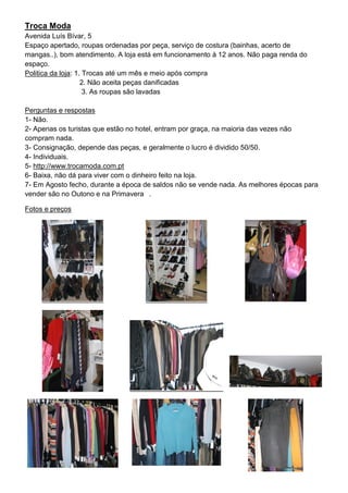 Troca Moda
Avenida Luís Bívar, 5
Espaço apertado, roupas ordenadas por peça, serviço de costura (bainhas, acerto de
mangas..), bom atendimento. A loja está em funcionamento à 12 anos. Não paga renda do
espaço.
Politica da loja: 1. Trocas até um mês e meio após compra
                    2. Não aceita peças danificadas
                     3. As roupas são lavadas

Perguntas e respostas
1- Não.
2- Apenas os turistas que estão no hotel, entram por graça, na maioria das vezes não
compram nada.
3- Consignação, depende das peças, e geralmente o lucro é dividido 50/50.
4- Individuais.
5- http://www.trocamoda.com.pt
6- Baixa, não dá para viver com o dinheiro feito na loja.
7- Em Agosto fecho, durante a época de saldos não se vende nada. As melhores épocas para
vender são no Outono e na Primavera .

Fotos e preços
 