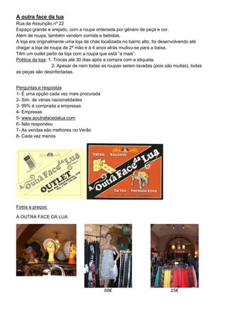 A outra face da lua
Rua da Assunção nº 22
Espaço grande e arejado, com a roupa ordenada por género de peça e cor.
Além de roupa, também vendem comida e bebidas.
A loja era originalmente uma loja de chás localizada no bairro alto, foi desenvolvendo até
chegar a loja de roupa de 2ª mão e à 4 anos atrás mudou-se para a baixa.
Têm um outlet perto da loja com a roupa que está “a mais”.
Politica da loja: 1. Trocas até 30 dias após a compra com a etiqueta.
                    2. Apesar de nem todas as roupas serem lavadas (pois são muitas), todas
as peças são desinfectadas.


Perguntas e respostas
1- É uma opção cada vez mais procurada
2- Sim, de várias nacionalidades
3- 99% é comprada a empresas
4- Empresas
5- www.aoutrafacedalua.com
6- Não respondeu
7- As vendas são melhores no Verão
8- Cada vez menos




Fotos e preços:

A OUTRA FACE DA LUA




                                           68€                             25€
 