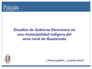 Patzún
Guatemala C.A.

Desafíos de Gobierno Electrónico en
una municipalidad indígena del
área rural de Guatemala

¡ Piensa global…..y actúa local !

 