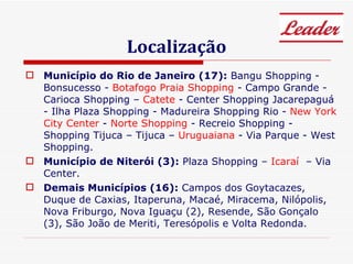 Localização Município do Rio de Janeiro (17):  Bangu Shopping - Bonsucesso -  Botafogo Praia Shopping  - Campo Grande - Carioca Shopping –  Catete  - Center Shopping Jacarepaguá - Ilha Plaza Shopping - Madureira Shopping Rio -  New York City Center  -  Norte Shopping  - Recreio Shopping - Shopping Tijuca – Tijuca –  Uruguaiana  - Via Parque - West Shopping. Município de Niterói (3):  Plaza Shopping –  Icaraí  – Via Center. Demais Municípios (16):  Campos dos Goytacazes, Duque de Caxias, Itaperuna, Macaé, Miracema, Nilópolis, Nova Friburgo, Nova Iguaçu (2), Resende, São Gonçalo (3), São João de Meriti, Teresópolis e Volta Redonda. 