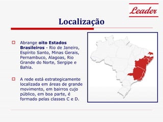Localização Abrange  oito Estados Brasileiros  - Rio de Janeiro, Espírito Santo, Minas Gerais, Pernambuco, Alagoas, Rio Grande do Norte, Sergipe e Bahia. A rede está estrategicamente localizada em áreas de grande movimento, em bairros cujo público, em boa parte, é formado pelas classes C e D. 