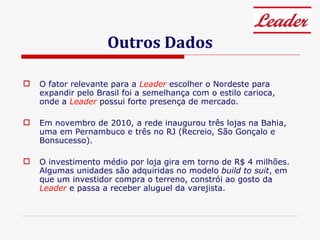 Outros Dados O fator relevante para a  Leader  escolher o Nordeste para expandir pelo Brasil foi a semelhança com o estilo carioca, onde a  Leader  possui forte presença de mercado. Em novembro de 2010, a rede inaugurou três lojas na Bahia, uma em Pernambuco e três no RJ (Recreio, São Gonçalo e Bonsucesso). O investimento médio por loja gira em torno de R$ 4 milhões. Algumas unidades são adquiridas no modelo  build to suit , em que um investidor compra o terreno, constrói ao gosto da  Leader  e passa a receber aluguel da varejista. 