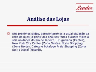 Análise das Lojas Nos próximos slides, apresentaremos a atual situação da rede de lojas, a partir das análises feitas durante visita a seis unidades do Rio de Janeiro: Uruguaiana (Centro), New York City Center (Zona Oeste), Norte Shopping (Zona Norte), Catete e Botafogo Praia Shopping (Zona Sul) e Icaraí (Niterói). 