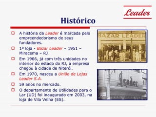 Histórico A história da  Leader  é marcada pelo empreendedorismo de seus fundadores. 1ª loja -   Bazar Leader   – 1951 – Miracema – RJ Em 1966, já com três unidades no interior do estado do RJ, a empresa chegou à cidade de Niterói.  Em 1970, nasceu a  União de Lojas Leader S.A. 59 anos no mercado. O departamento de Utilidades para o Lar (UD) foi inaugurado em 2003, na loja de Vila Velha (ES). 