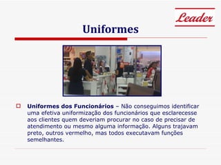 Uniformes Uniformes dos Funcionários  – Não conseguimos identificar uma efetiva uniformização dos funcionários que esclarecesse aos clientes quem deveriam procurar no caso de precisar de atendimento ou mesmo alguma informação. Alguns trajavam preto, outros vermelho, mas todos executavam funções semelhantes. 