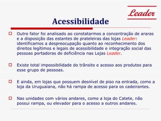 Acessibilidade Outro fator foi analisado ao constatarmos a concentração de araras e a disposição das estantes de prateleiras das lojas  Leader :  identificamos a despreocupação quanto ao reconhecimento dos direitos legítimos e legais de acessibilidade e integração social das pessoas portadoras de deficiência nas Lojas  Leader . Existe total impossibilidade do trânsito e acesso aos produtos para esse grupo de pessoas. E ainda, em lojas que possuem desnível de piso na entrada, como a loja da Uruguaiana, não há rampa de acesso para os cadeirantes. Nas unidades com vários andares, como a loja do Catete, não possui rampa, ou elevador para o acesso a outros andares. 